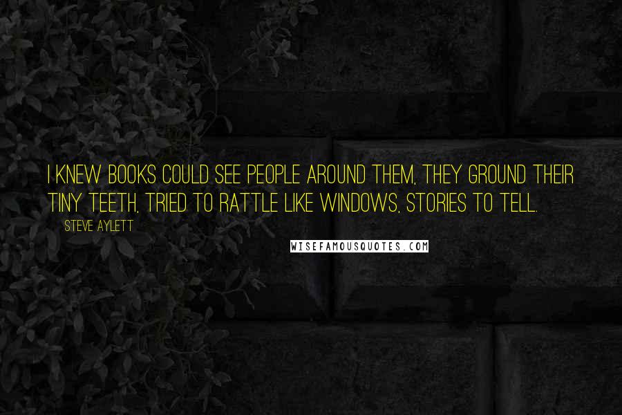 Steve Aylett Quotes: I knew books could see people around them, they ground their tiny teeth, tried to rattle like windows, stories to tell.