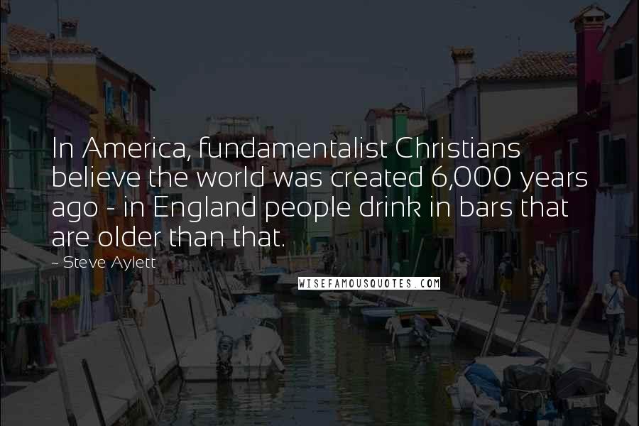 Steve Aylett Quotes: In America, fundamentalist Christians believe the world was created 6,000 years ago - in England people drink in bars that are older than that.