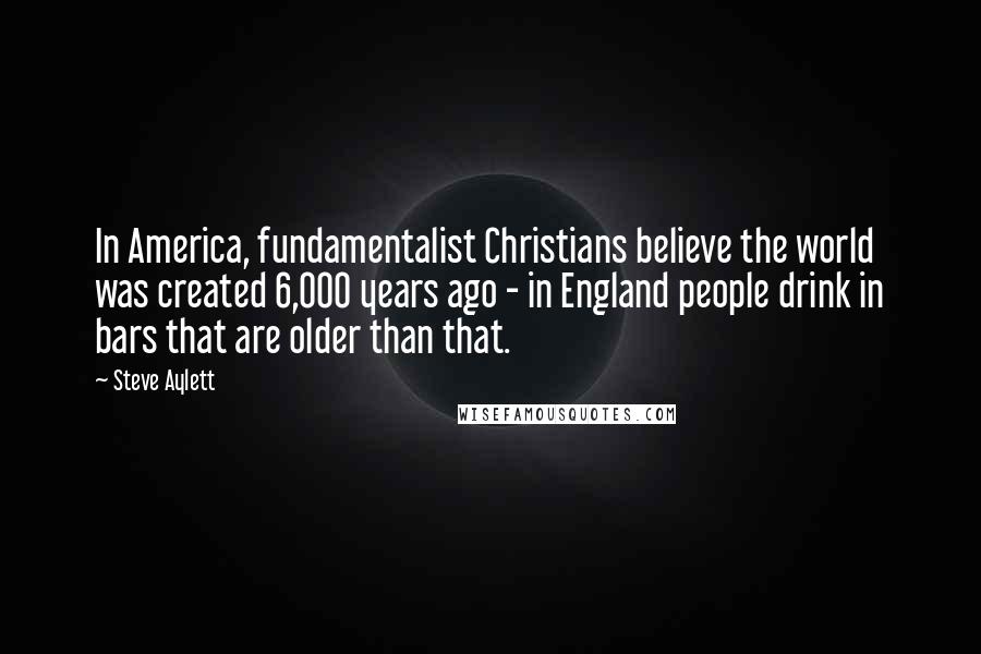 Steve Aylett Quotes: In America, fundamentalist Christians believe the world was created 6,000 years ago - in England people drink in bars that are older than that.