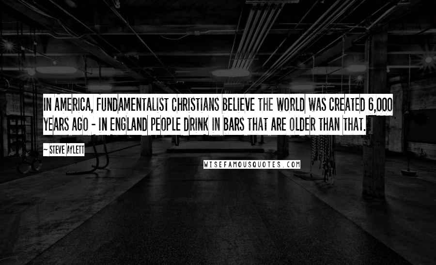 Steve Aylett Quotes: In America, fundamentalist Christians believe the world was created 6,000 years ago - in England people drink in bars that are older than that.