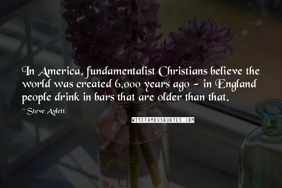 Steve Aylett Quotes: In America, fundamentalist Christians believe the world was created 6,000 years ago - in England people drink in bars that are older than that.