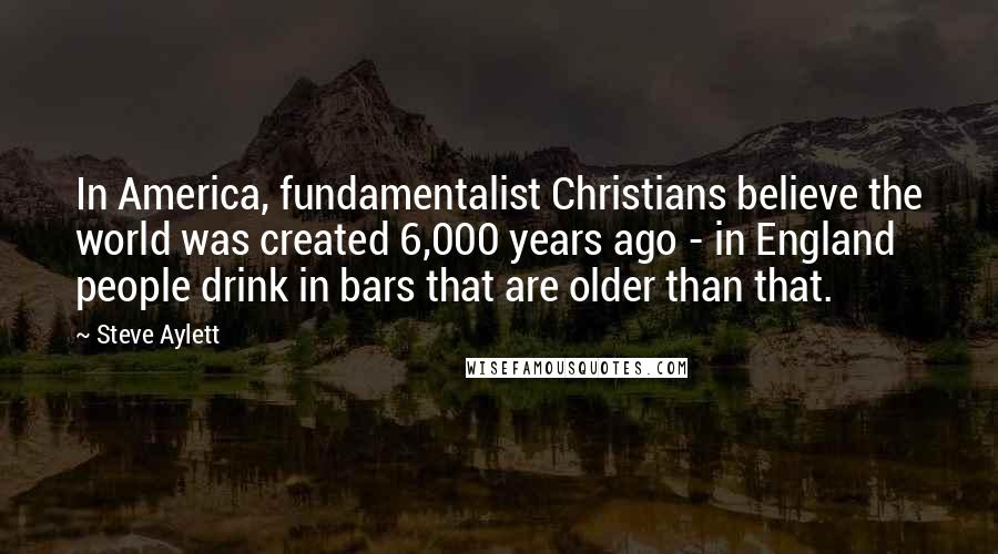 Steve Aylett Quotes: In America, fundamentalist Christians believe the world was created 6,000 years ago - in England people drink in bars that are older than that.