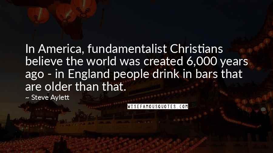 Steve Aylett Quotes: In America, fundamentalist Christians believe the world was created 6,000 years ago - in England people drink in bars that are older than that.