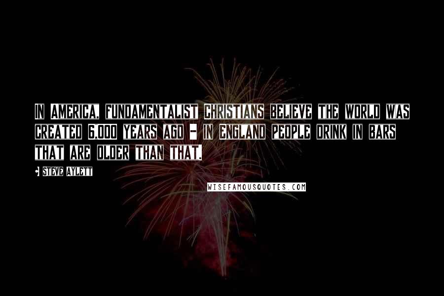 Steve Aylett Quotes: In America, fundamentalist Christians believe the world was created 6,000 years ago - in England people drink in bars that are older than that.