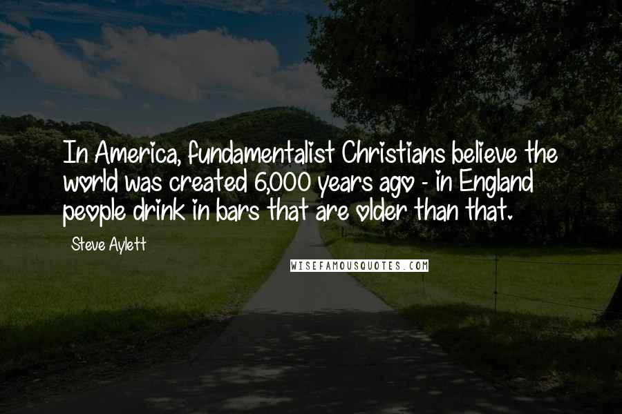 Steve Aylett Quotes: In America, fundamentalist Christians believe the world was created 6,000 years ago - in England people drink in bars that are older than that.