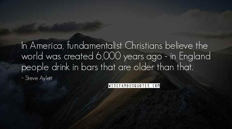 Steve Aylett Quotes: In America, fundamentalist Christians believe the world was created 6,000 years ago - in England people drink in bars that are older than that.