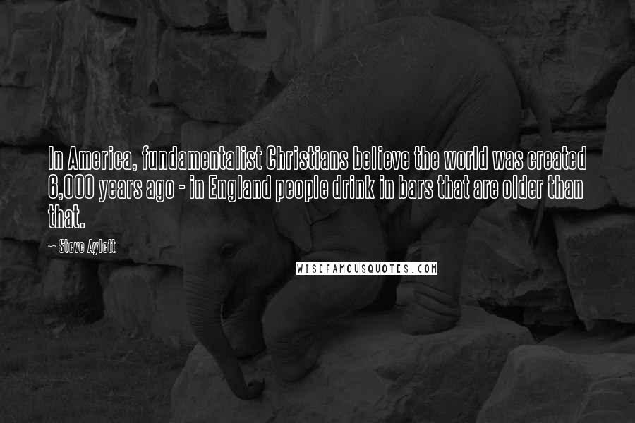Steve Aylett Quotes: In America, fundamentalist Christians believe the world was created 6,000 years ago - in England people drink in bars that are older than that.