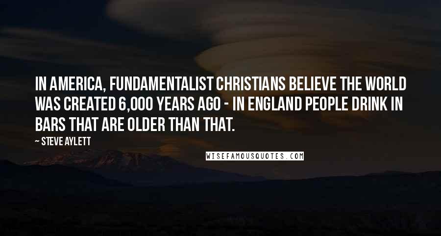 Steve Aylett Quotes: In America, fundamentalist Christians believe the world was created 6,000 years ago - in England people drink in bars that are older than that.