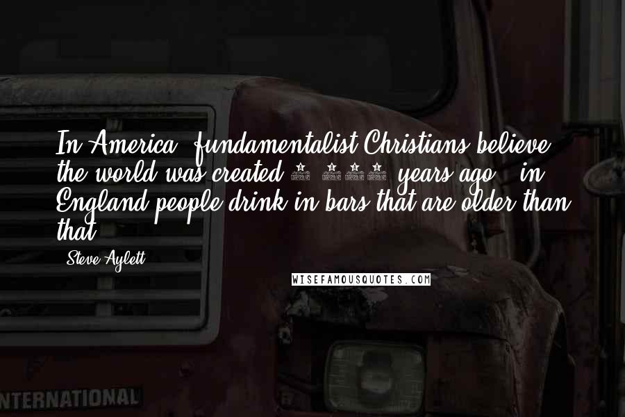 Steve Aylett Quotes: In America, fundamentalist Christians believe the world was created 6,000 years ago - in England people drink in bars that are older than that.