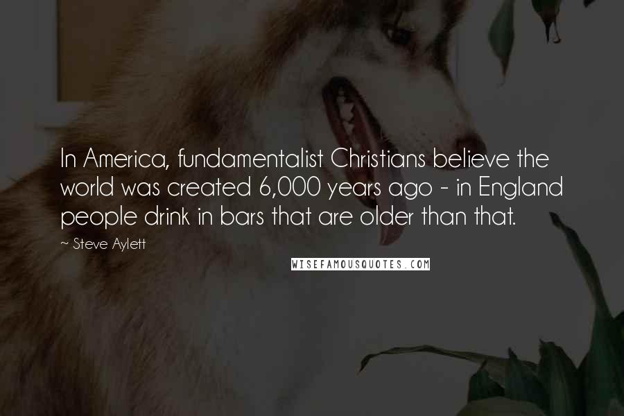 Steve Aylett Quotes: In America, fundamentalist Christians believe the world was created 6,000 years ago - in England people drink in bars that are older than that.