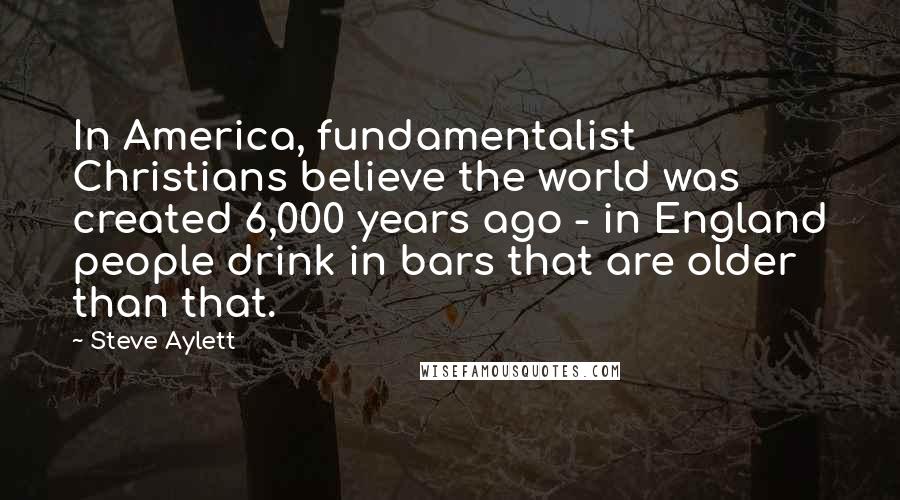 Steve Aylett Quotes: In America, fundamentalist Christians believe the world was created 6,000 years ago - in England people drink in bars that are older than that.