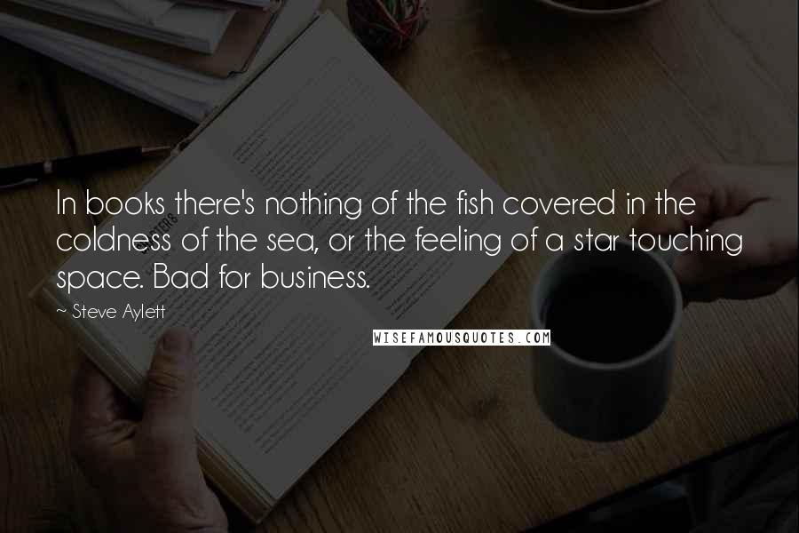 Steve Aylett Quotes: In books there's nothing of the fish covered in the coldness of the sea, or the feeling of a star touching space. Bad for business.