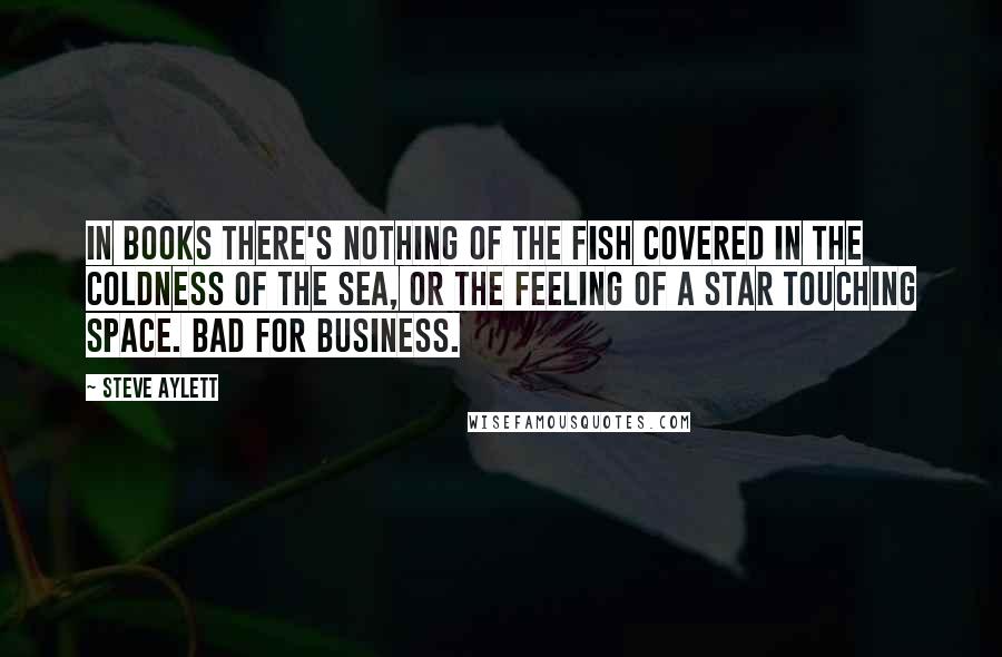 Steve Aylett Quotes: In books there's nothing of the fish covered in the coldness of the sea, or the feeling of a star touching space. Bad for business.