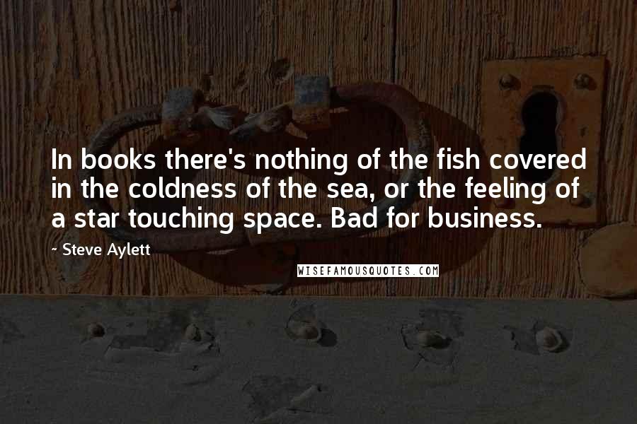 Steve Aylett Quotes: In books there's nothing of the fish covered in the coldness of the sea, or the feeling of a star touching space. Bad for business.