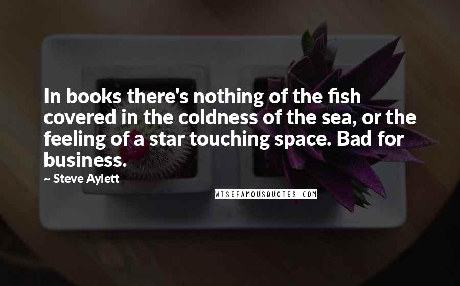 Steve Aylett Quotes: In books there's nothing of the fish covered in the coldness of the sea, or the feeling of a star touching space. Bad for business.