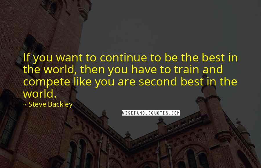 Steve Backley Quotes: If you want to continue to be the best in the world, then you have to train and compete like you are second best in the world.