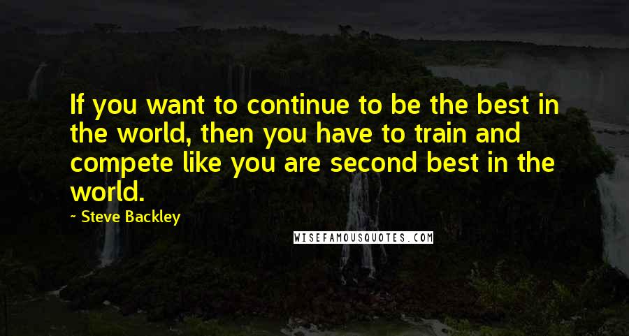 Steve Backley Quotes: If you want to continue to be the best in the world, then you have to train and compete like you are second best in the world.
