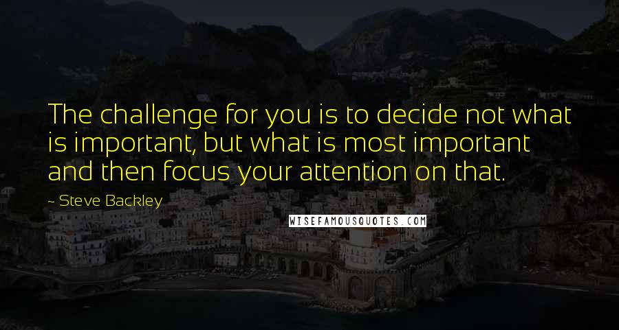 Steve Backley Quotes: The challenge for you is to decide not what is important, but what is most important and then focus your attention on that.