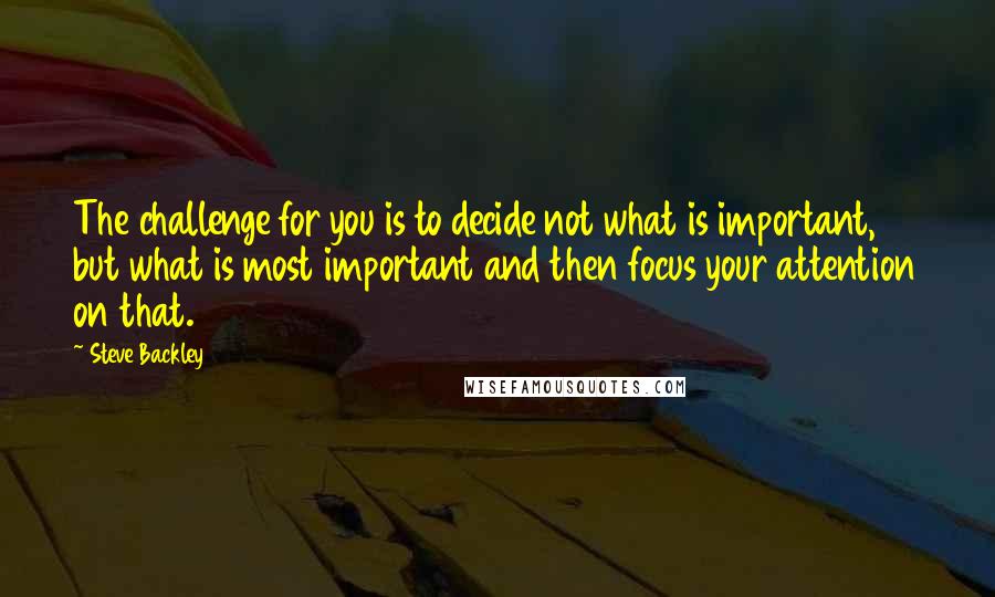 Steve Backley Quotes: The challenge for you is to decide not what is important, but what is most important and then focus your attention on that.