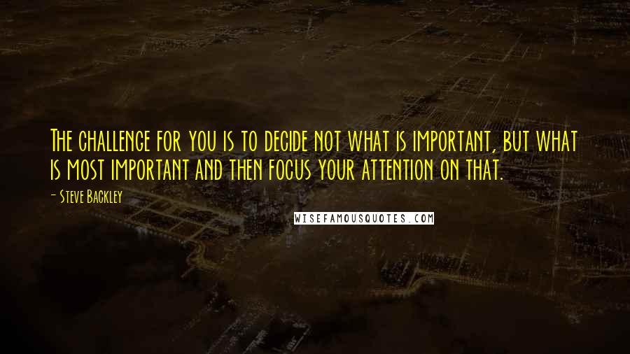 Steve Backley Quotes: The challenge for you is to decide not what is important, but what is most important and then focus your attention on that.