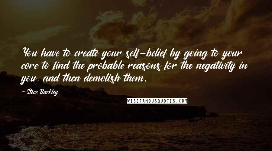 Steve Backley Quotes: You have to create your self-belief by going to your core to find the probable reasons for the negativity in you, and then demolish them.