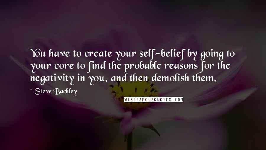 Steve Backley Quotes: You have to create your self-belief by going to your core to find the probable reasons for the negativity in you, and then demolish them.