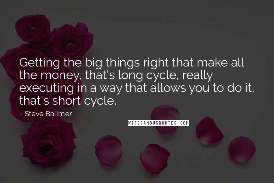 Steve Ballmer Quotes: Getting the big things right that make all the money, that's long cycle, really executing in a way that allows you to do it, that's short cycle.