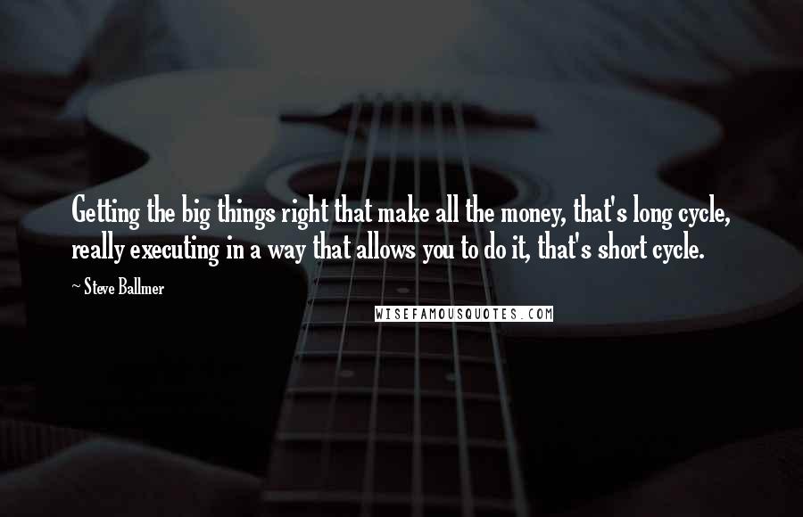 Steve Ballmer Quotes: Getting the big things right that make all the money, that's long cycle, really executing in a way that allows you to do it, that's short cycle.