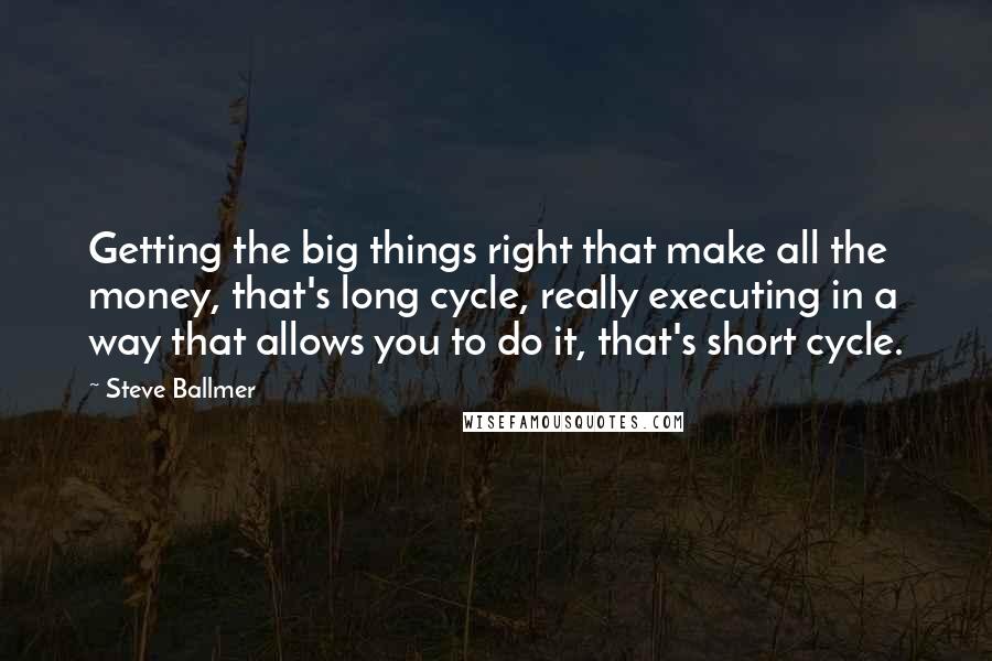 Steve Ballmer Quotes: Getting the big things right that make all the money, that's long cycle, really executing in a way that allows you to do it, that's short cycle.