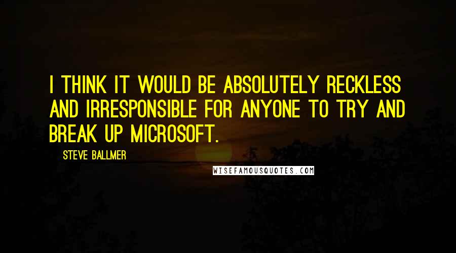 Steve Ballmer Quotes: I think it would be absolutely reckless and irresponsible for anyone to try and break up Microsoft.