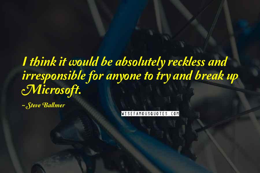 Steve Ballmer Quotes: I think it would be absolutely reckless and irresponsible for anyone to try and break up Microsoft.