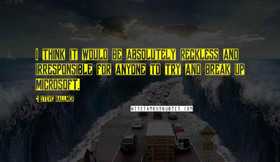 Steve Ballmer Quotes: I think it would be absolutely reckless and irresponsible for anyone to try and break up Microsoft.