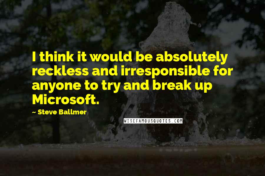 Steve Ballmer Quotes: I think it would be absolutely reckless and irresponsible for anyone to try and break up Microsoft.