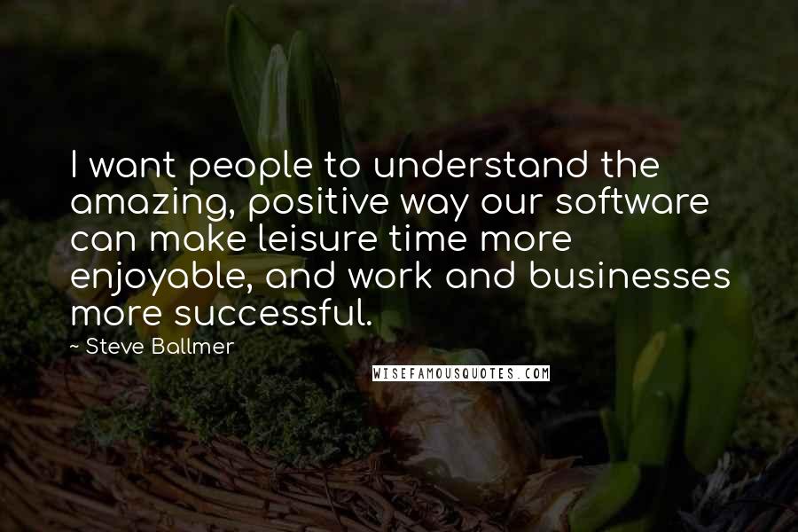 Steve Ballmer Quotes: I want people to understand the amazing, positive way our software can make leisure time more enjoyable, and work and businesses more successful.