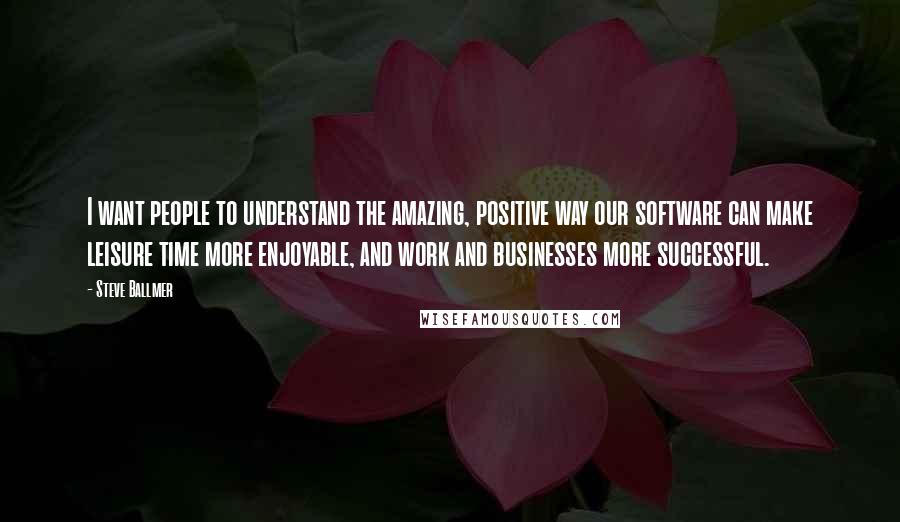 Steve Ballmer Quotes: I want people to understand the amazing, positive way our software can make leisure time more enjoyable, and work and businesses more successful.