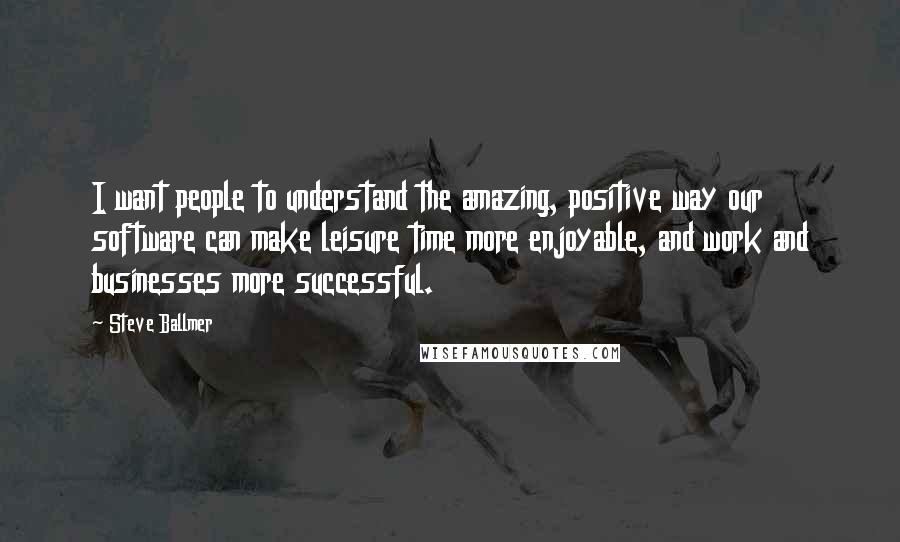 Steve Ballmer Quotes: I want people to understand the amazing, positive way our software can make leisure time more enjoyable, and work and businesses more successful.