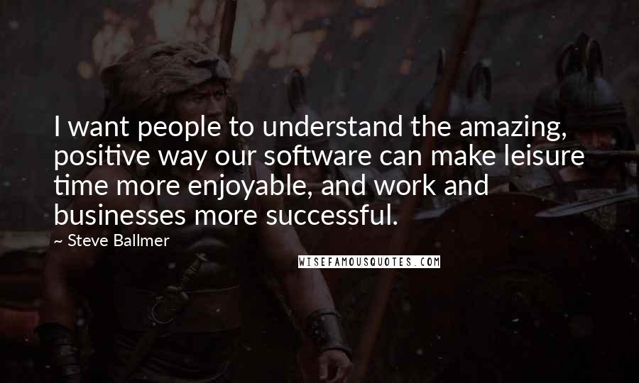 Steve Ballmer Quotes: I want people to understand the amazing, positive way our software can make leisure time more enjoyable, and work and businesses more successful.