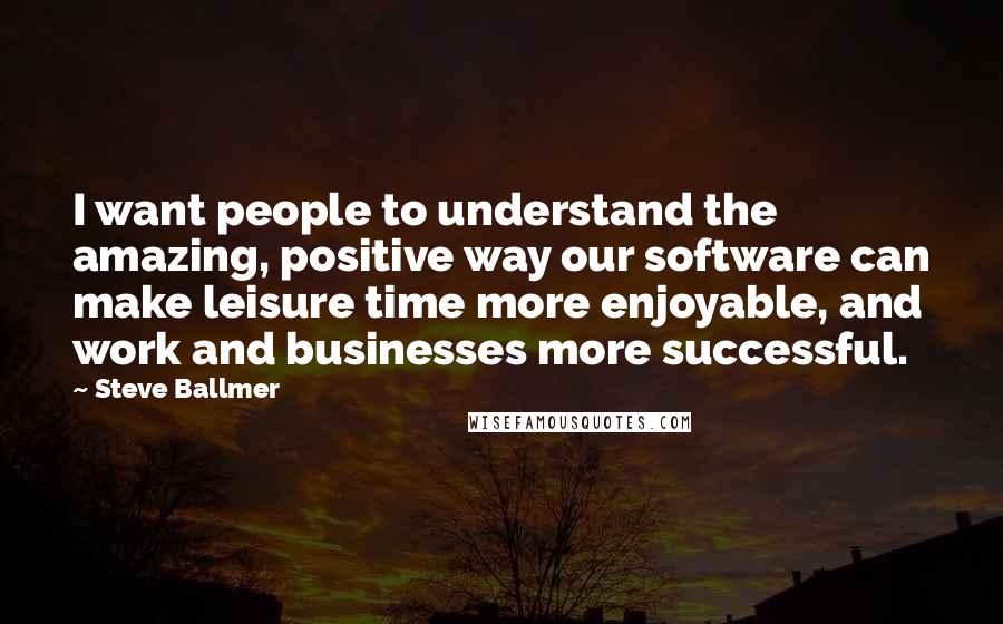 Steve Ballmer Quotes: I want people to understand the amazing, positive way our software can make leisure time more enjoyable, and work and businesses more successful.
