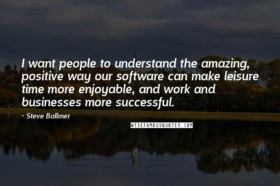 Steve Ballmer Quotes: I want people to understand the amazing, positive way our software can make leisure time more enjoyable, and work and businesses more successful.