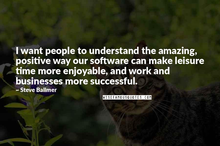 Steve Ballmer Quotes: I want people to understand the amazing, positive way our software can make leisure time more enjoyable, and work and businesses more successful.