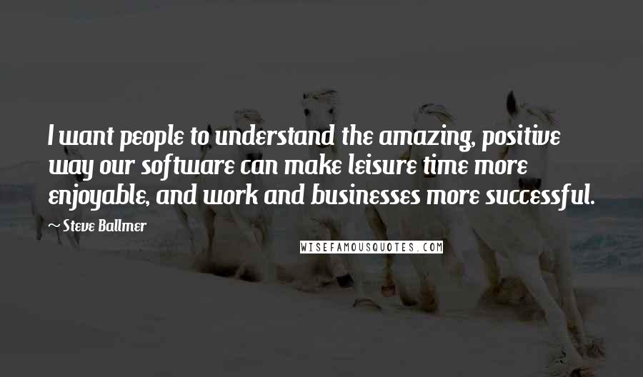 Steve Ballmer Quotes: I want people to understand the amazing, positive way our software can make leisure time more enjoyable, and work and businesses more successful.