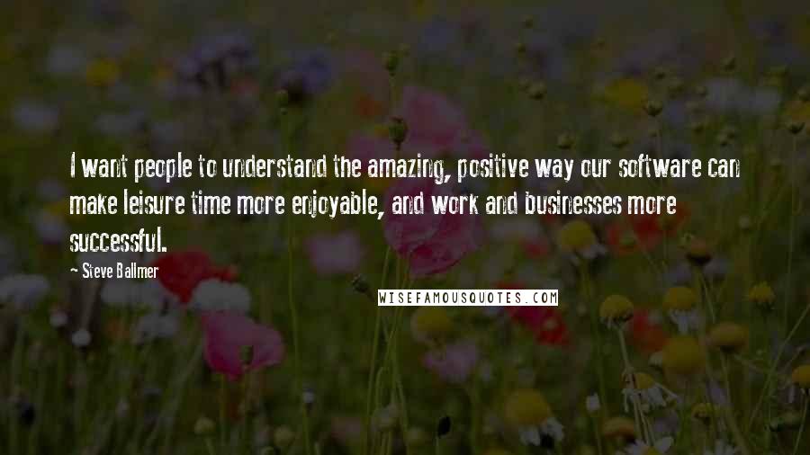 Steve Ballmer Quotes: I want people to understand the amazing, positive way our software can make leisure time more enjoyable, and work and businesses more successful.