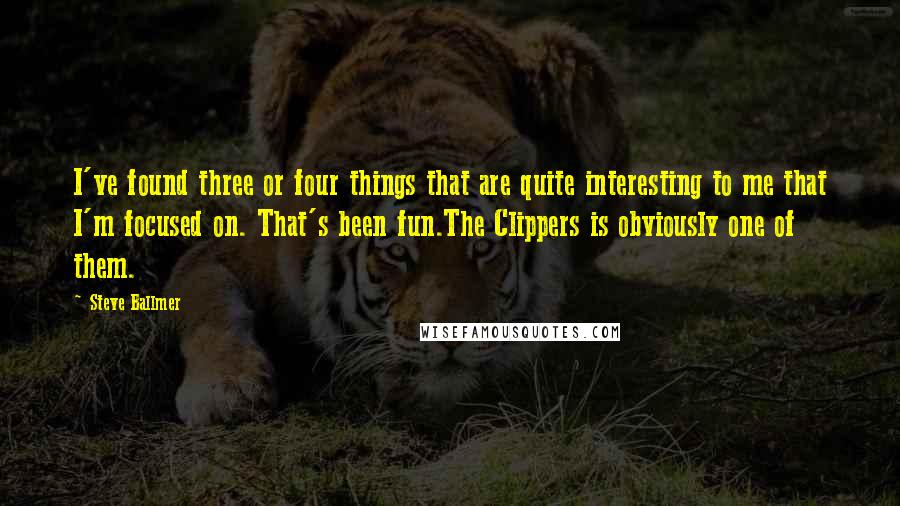 Steve Ballmer Quotes: I've found three or four things that are quite interesting to me that I'm focused on. That's been fun.The Clippers is obviously one of them.