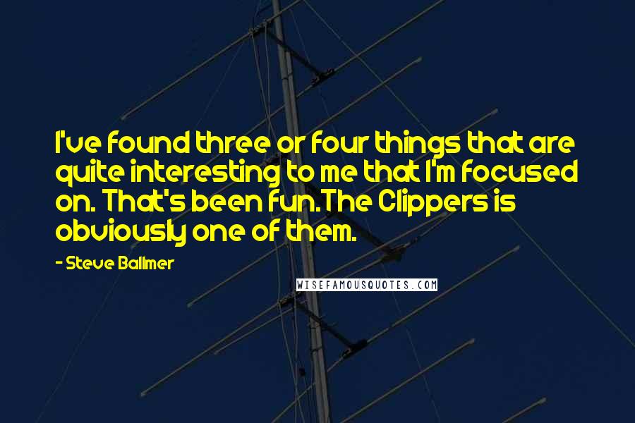 Steve Ballmer Quotes: I've found three or four things that are quite interesting to me that I'm focused on. That's been fun.The Clippers is obviously one of them.