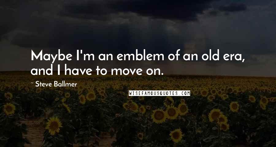 Steve Ballmer Quotes: Maybe I'm an emblem of an old era, and I have to move on.