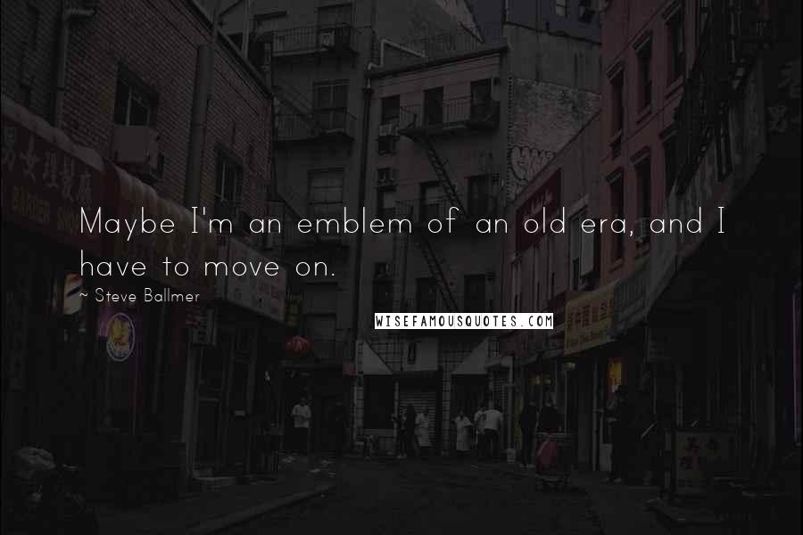 Steve Ballmer Quotes: Maybe I'm an emblem of an old era, and I have to move on.