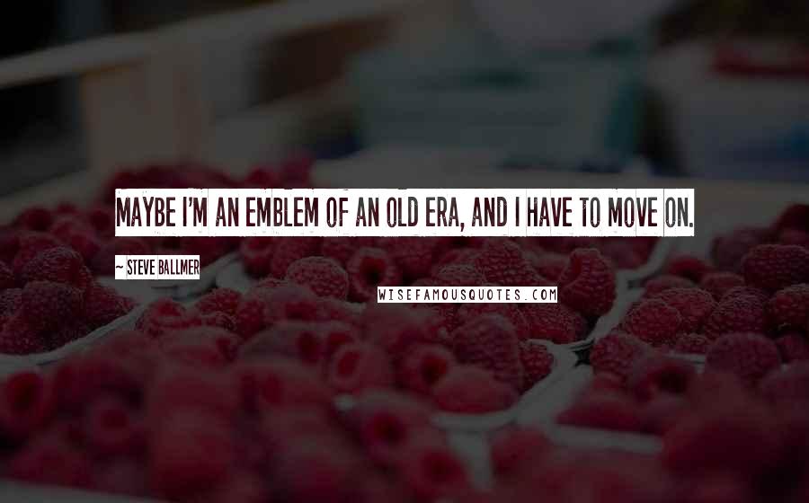 Steve Ballmer Quotes: Maybe I'm an emblem of an old era, and I have to move on.