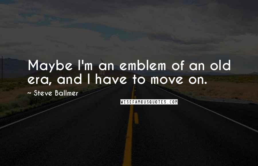 Steve Ballmer Quotes: Maybe I'm an emblem of an old era, and I have to move on.