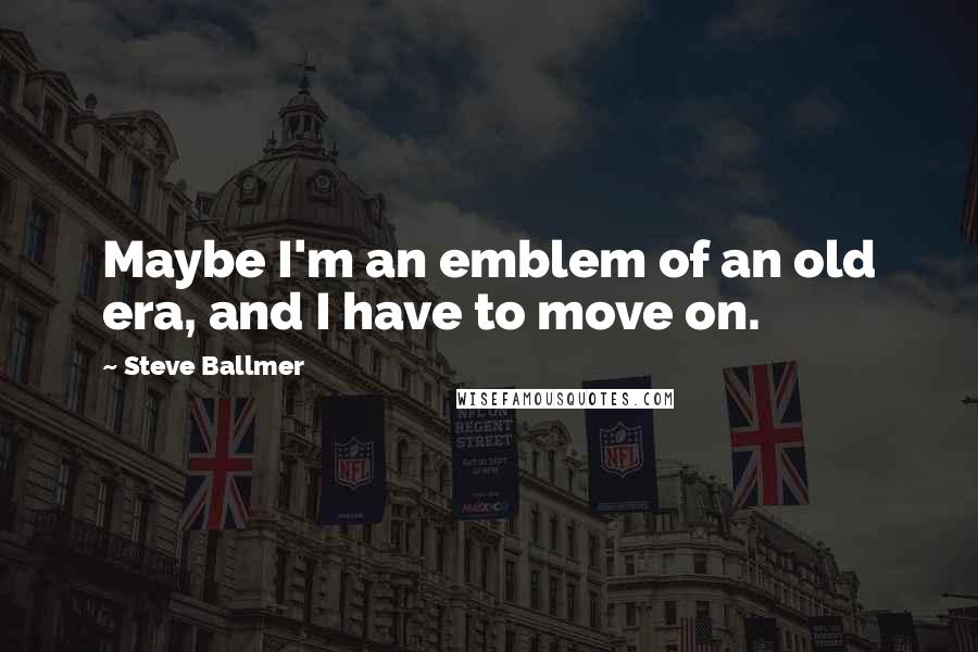 Steve Ballmer Quotes: Maybe I'm an emblem of an old era, and I have to move on.