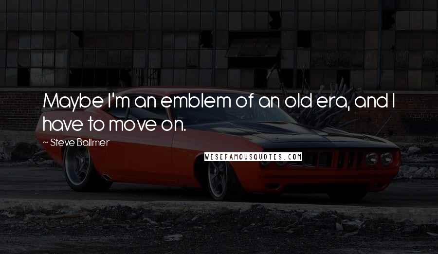 Steve Ballmer Quotes: Maybe I'm an emblem of an old era, and I have to move on.